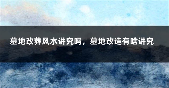 墓地改葬风水讲究吗，墓地改造有啥讲究