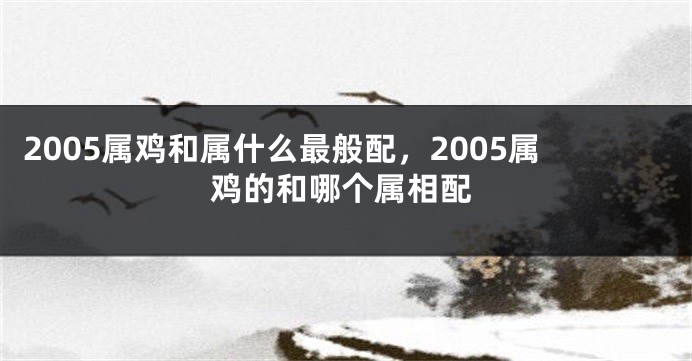 2005属鸡和属什么最般配，2005属鸡的和哪个属相配