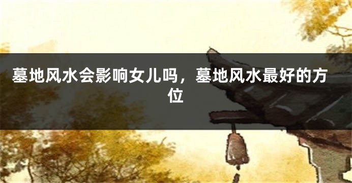 墓地风水会影响女儿吗,墓地风水最好的方位