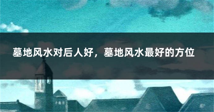 墓地风水对后人好，墓地风水最好的方位