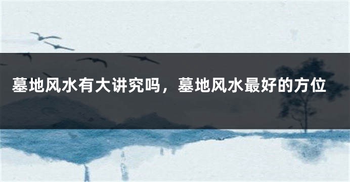 墓地风水有大讲究吗,墓地风水最好的方位