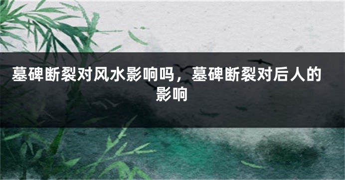 墓碑断裂对风水影响吗,墓碑断裂对后人的影响