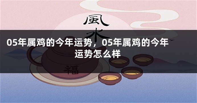 05年属鸡的今年运势,05年属鸡的今年运势怎么样