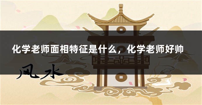 化学老师面相特征是什么，化学老师好帅