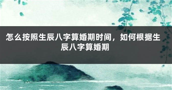 怎么按照生辰八字算婚期时间，如何根据生辰八字算婚期