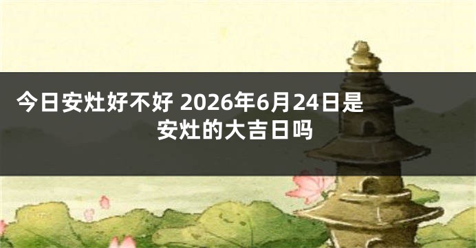 今日安灶好不好 2026年6月24日是安灶的大吉日吗