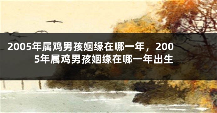 2005年属鸡男孩姻缘在哪一年，2005年属鸡男孩姻缘在哪一年出生