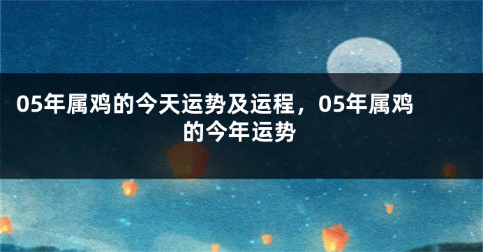 05年属鸡的今天运势及运程，05年属鸡的今年运势