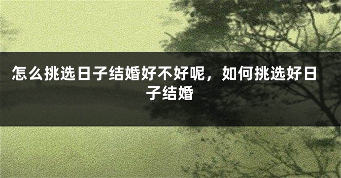 怎么挑选日子结婚好不好呢，如何挑选好日子结婚