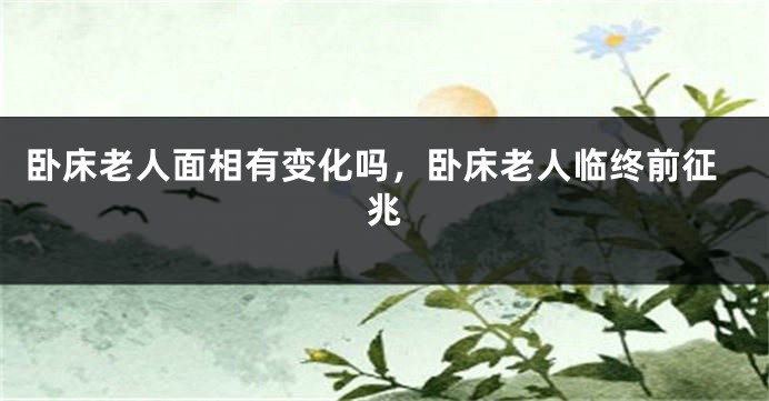 卧床老人面相有变化吗，卧床老人临终前征兆