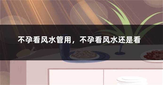 不孕看风水管用,不孕看风水还是看