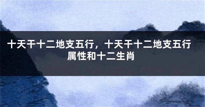 十天干十二地支五行，十天干十二地支五行属性和十二生肖