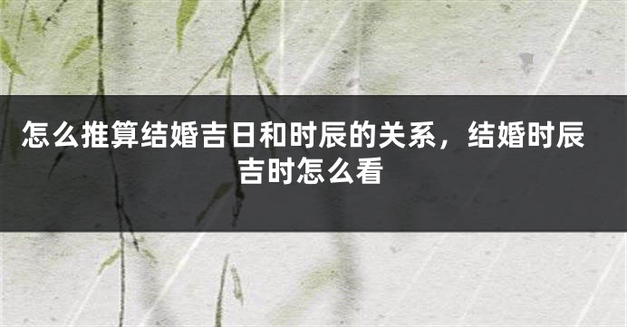 怎么推算结婚吉日和时辰的关系，结婚时辰吉时怎么看