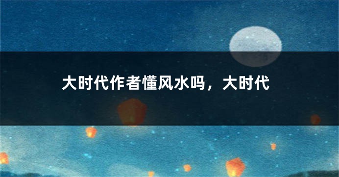 大时代作者懂风水吗，大时代