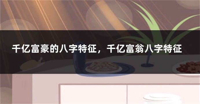 千亿富豪的八字特征，千亿富翁八字特征