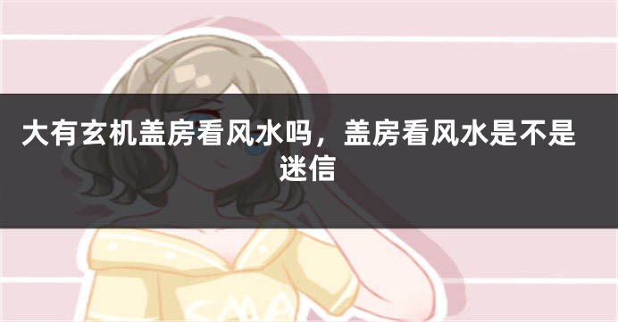 大有玄机盖房看风水吗,盖房看风水是不是迷信