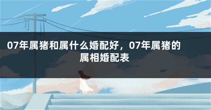 07年属猪和属什么婚配好，07年属猪的属相婚配表