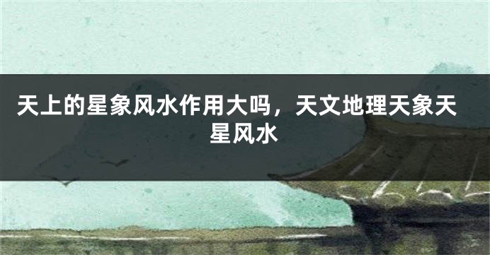 天上的星象风水作用大吗，天文地理天象天星风水