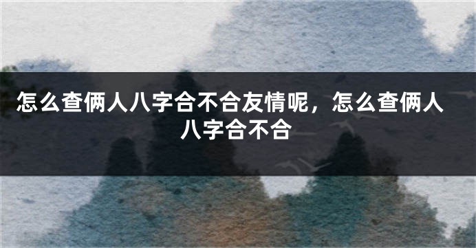 怎么查俩人八字合不合友情呢，怎么查俩人八字合不合