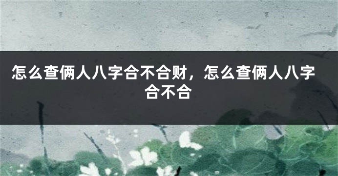 怎么查俩人八字合不合财，怎么查俩人八字合不合