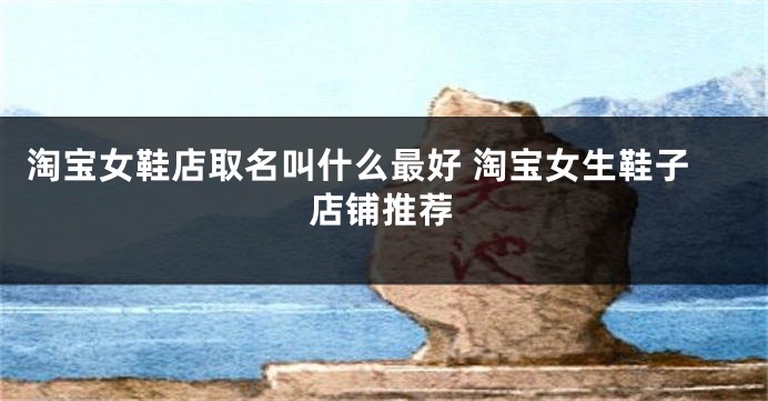 淘宝女鞋店取名叫什么最好 淘宝女生鞋子店铺推荐