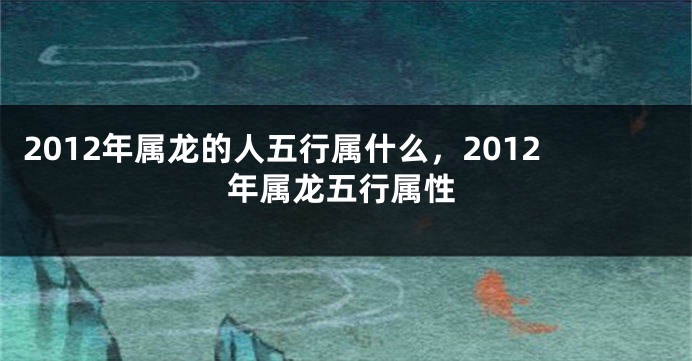 2012年属龙的人五行属什么，2012年属龙五行属性