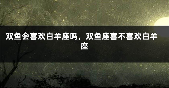 双鱼会喜欢白羊座吗，双鱼座喜不喜欢白羊座