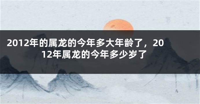 2012年的属龙的今年多大年龄了，2012年属龙的今年多少岁了