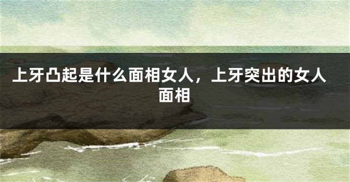 上牙凸起是什么面相女人，上牙突出的女人面相
