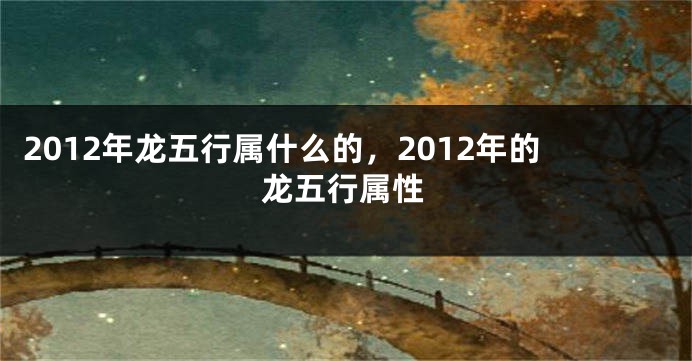 2012年龙五行属什么的，2012年的龙五行属性