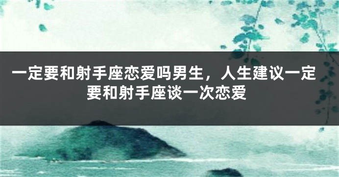一定要和射手座恋爱吗男生，人生建议一定要和射手座谈一次恋爱