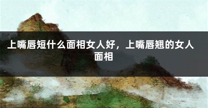 上嘴唇短什么面相女人好，上嘴唇翘的女人面相