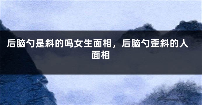 后脑勺是斜的吗女生面相，后脑勺歪斜的人面相