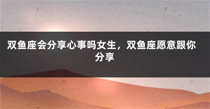 双鱼座会分享心事吗女生，双鱼座愿意跟你分享