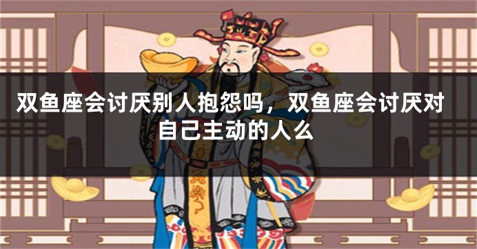 双鱼座会讨厌别人抱怨吗，双鱼座会讨厌对自己主动的人么