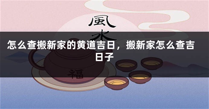 怎么查搬新家的黄道吉日，搬新家怎么查吉日子