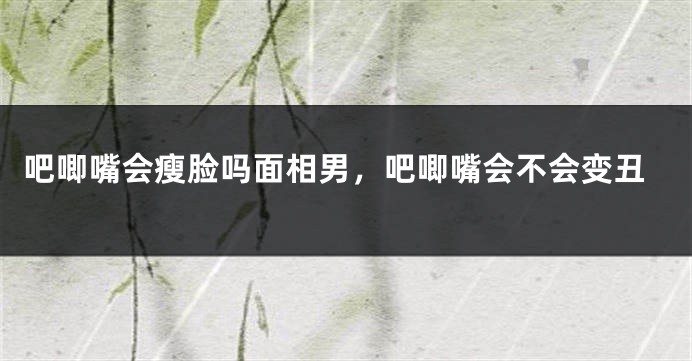 吧唧嘴会瘦脸吗面相男，吧唧嘴会不会变丑