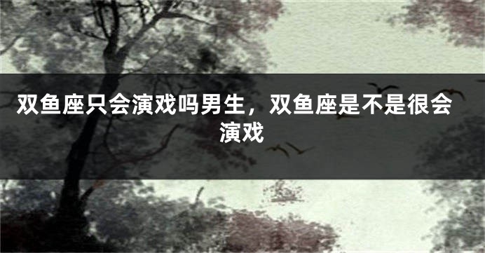 双鱼座只会演戏吗男生，双鱼座是不是很会演戏