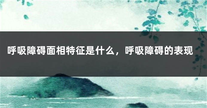 呼吸障碍面相特征是什么，呼吸障碍的表现