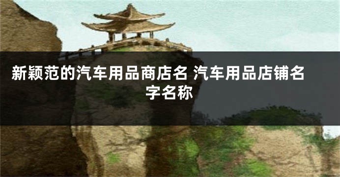 新颖范的汽车用品商店名 汽车用品店铺名字名称