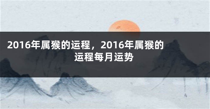 2016年属猴的运程，2016年属猴的运程每月运势