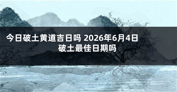 今日破土黄道吉日吗 2026年6月4日破土最佳日期吗