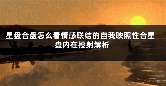 星盘合盘怎么看情感联结的自我映照性合星盘内在投射解析