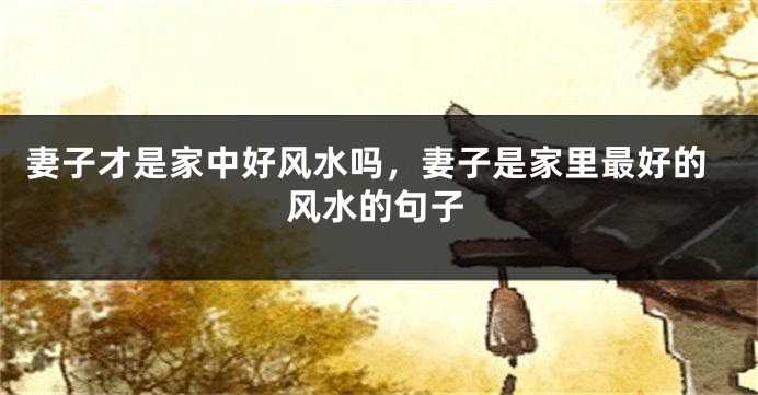 妻子才是家中好风水吗，妻子是家里最好的风水的句子