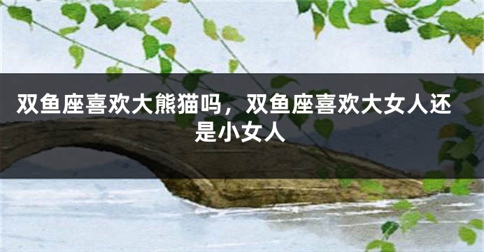 双鱼座喜欢大熊猫吗，双鱼座喜欢大女人还是小女人