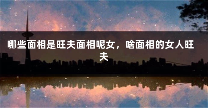 哪些面相是旺夫面相呢女，啥面相的女人旺夫
