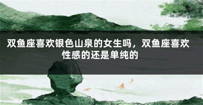 双鱼座喜欢银色山泉的女生吗，双鱼座喜欢性感的还是单纯的