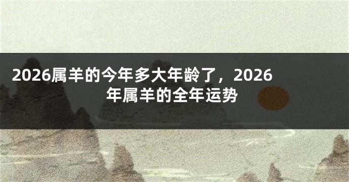 2026属羊的今年多大年龄了,2026年属羊的全年运势
