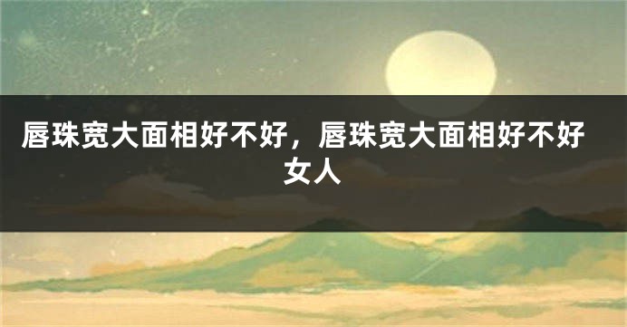 唇珠宽大面相好不好,唇珠宽大面相好不好女人