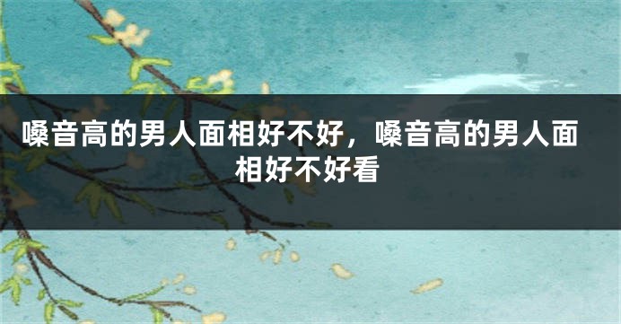 嗓音高的男人面相好不好,嗓音高的男人面相好不好看